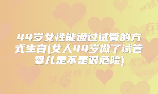 44岁女性能通过试管的方式生育(女人44岁做了试管婴儿是不是很危险)