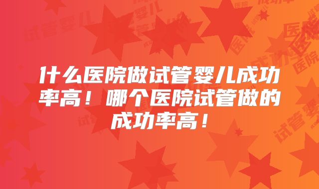 什么医院做试管婴儿成功率高!哪个医院试管做的成功率高!