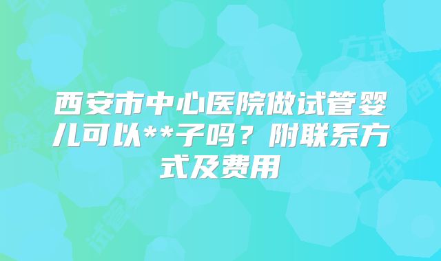 西安市中心医院做试管婴儿可以**子吗?附联系方式及费用