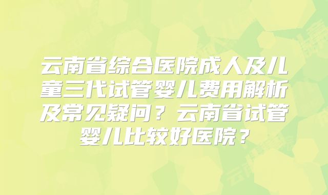 云南省综合医院成人及儿童三代试管婴儿费用解析及常见疑问?云南省试管婴儿比较好医院?
