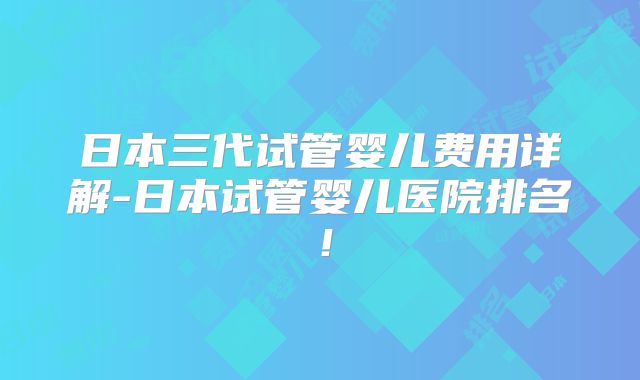 日本三代试管婴儿费用详解-日本试管婴儿医院排名！