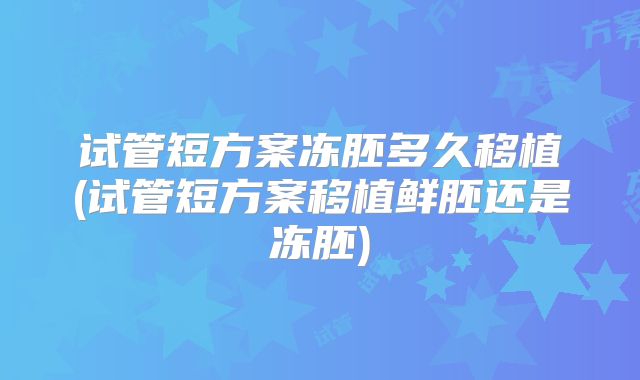 试管短方案冻胚多久移植(试管短方案移植鲜胚还是冻胚)