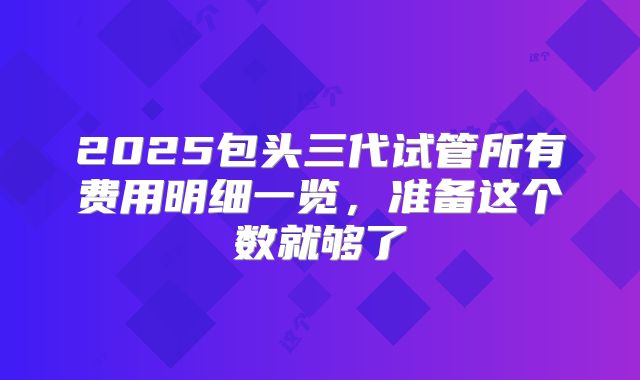 2025包头三代试管所有费用明细一览，准备这个数就够了