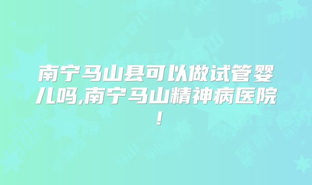 南宁马山县可以做试管婴儿吗,南宁马山精神病医院！