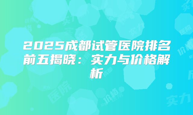 2025成都试管医院排名前五揭晓：实力与价格解析