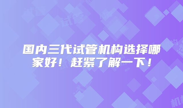 国内三代试管机构选择哪家好！赶紧了解一下！