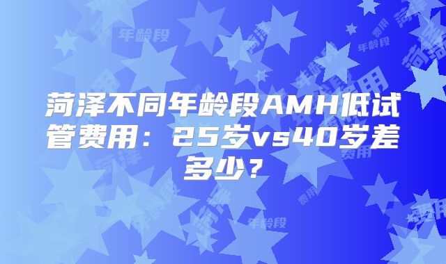 菏泽不同年龄段AMH低试管费用：25岁vs40岁差多少？