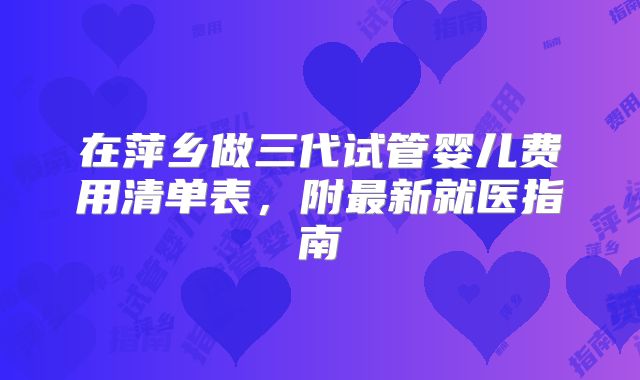 在萍乡做三代试管婴儿费用清单表,附最新就医指南