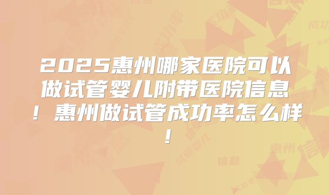 2025惠州哪家医院可以做试管婴儿附带医院信息！惠州做试管成功率怎么样！