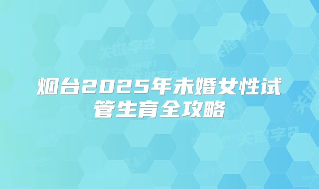 烟台2025年未婚女性试管生育全攻略