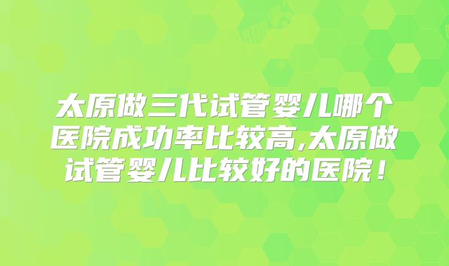 太原做三代试管婴儿哪个医院成功率比较高,太原做试管婴儿比较好的医院！