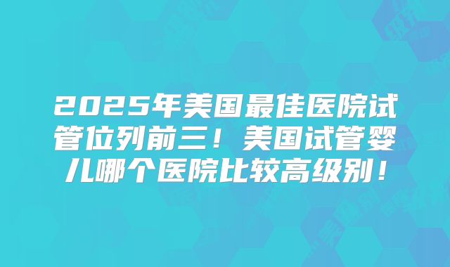2025年美国最佳医院试管位列前三！美国试管婴儿哪个医院比较高级别！