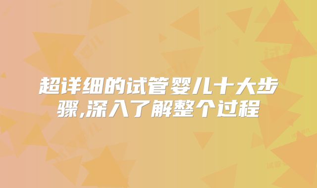 超详细的试管婴儿十大步骤,深入了解整个过程