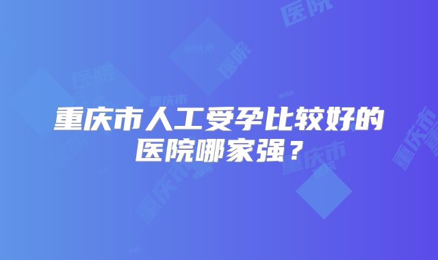 重庆市人工受孕比较好的医院哪家强？