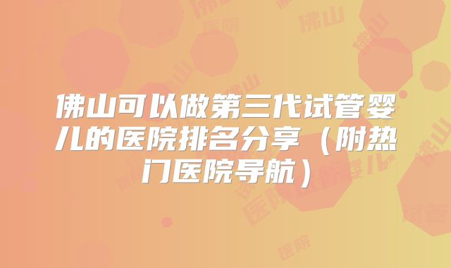 佛山可以做第三代试管婴儿的医院排名分享(附热门医院导航)