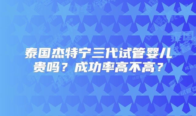 泰国杰特宁三代试管婴儿贵吗？成功率高不高？