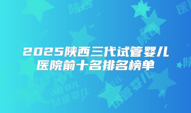 2025陕西三代试管婴儿医院前十名排名榜单