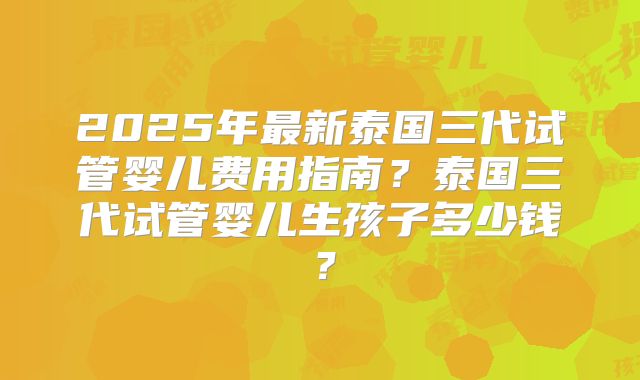 2025年最新泰国三代试管婴儿费用指南?泰国三代试管婴儿生孩子多少钱?