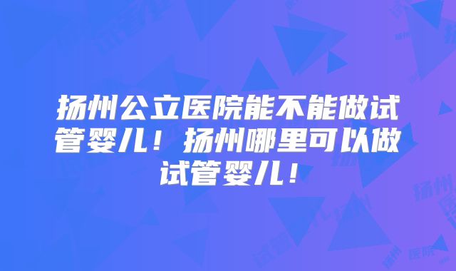 扬州公立医院能不能做试管婴儿！扬州哪里可以做试管婴儿！