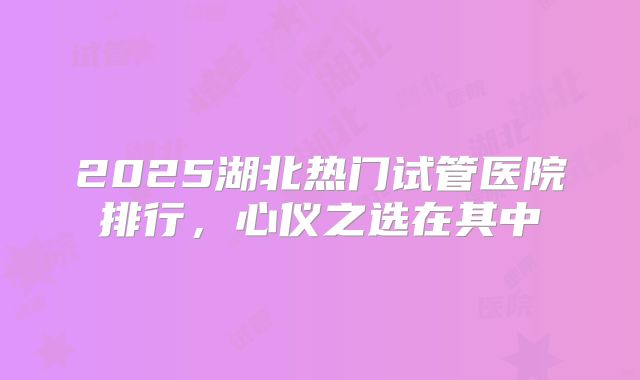 2025湖北热门试管医院排行，心仪之选在其中