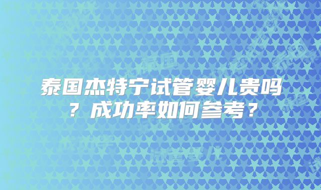 泰国杰特宁试管婴儿贵吗？成功率如何参考？