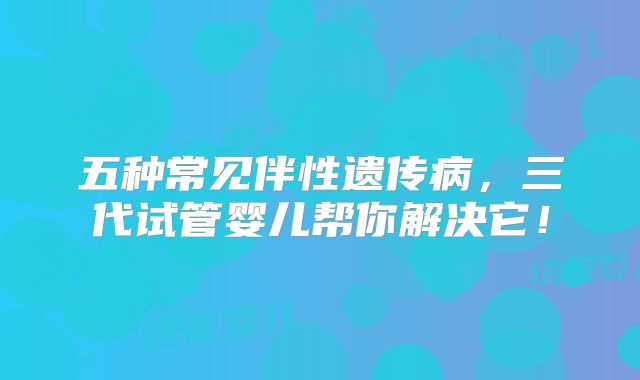 五种常见伴性遗传病，三代试管婴儿帮你解决它！