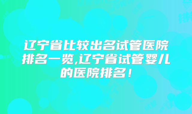 辽宁省比较出名试管医院排名一览,辽宁省试管婴儿的医院排名!