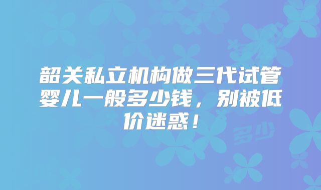 韶关私立机构做三代试管婴儿一般多少钱，别被低价迷惑！