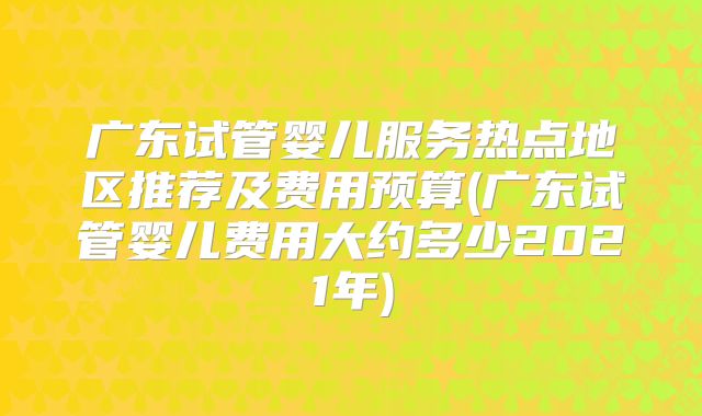 广东试管婴儿服务热点地区推荐及费用预算(广东试管婴儿费用大约多少2021年)