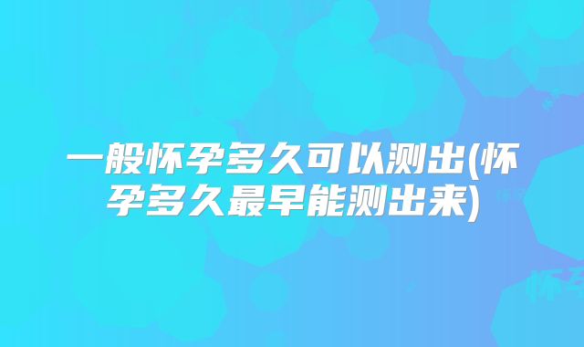 一般怀孕多久可以测出(怀孕多久最早能测出来)