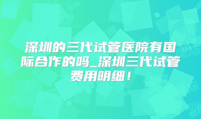 深圳的三代试管医院有国际合作的吗_深圳三代试管费用明细！