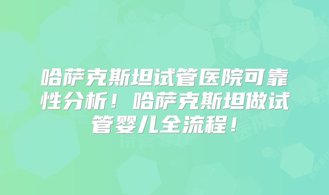 哈萨克斯坦试管医院可靠性分析！哈萨克斯坦做试管婴儿全流程！