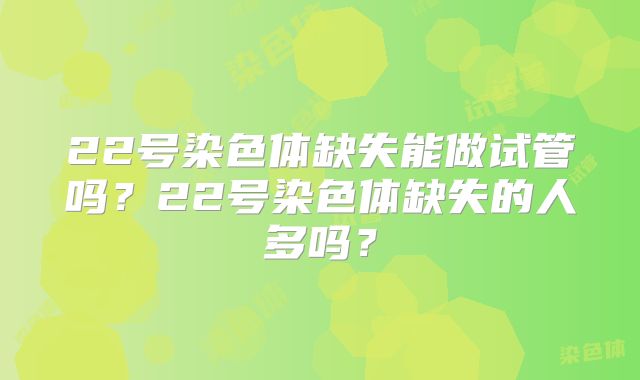 22号染色体缺失能做试管吗？22号染色体缺失的人多吗？