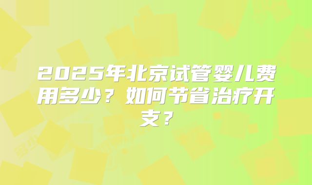 2025年北京试管婴儿费用多少？如何节省治疗开支？
