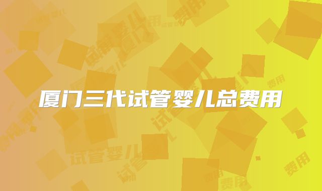 厦门三代试管婴儿总费用