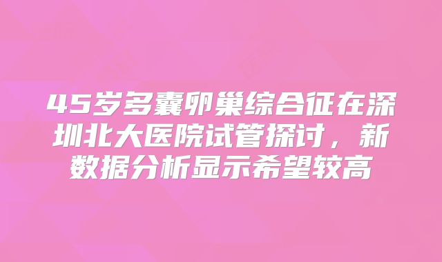 45岁多囊卵巢综合征在深圳北大医院试管探讨，新数据分析显示希望较高