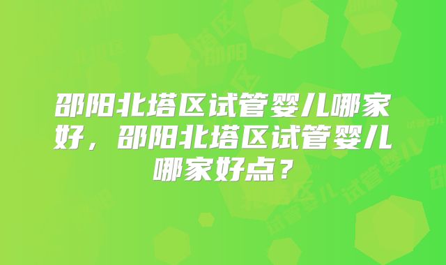 邵阳北塔区试管婴儿哪家好,邵阳北塔区试管婴儿哪家好点?