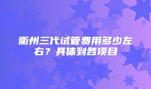 衢州三代试管费用多少左右？具体到各项目