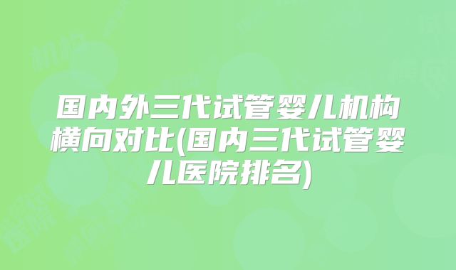 国内外三代试管婴儿机构横向对比(国内三代试管婴儿医院排名)