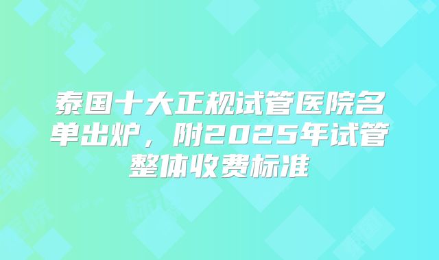 泰国十大正规试管医院名单出炉，附2025年试管整体收费标准