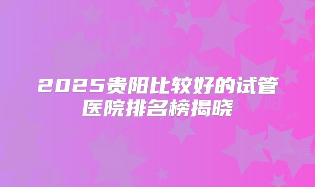 2025贵阳比较好的试管医院排名榜揭晓