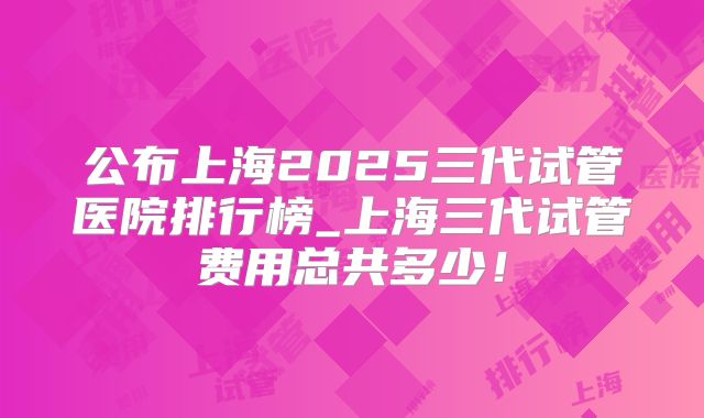 公布上海2025三代试管医院排行榜_上海三代试管费用总共多少！