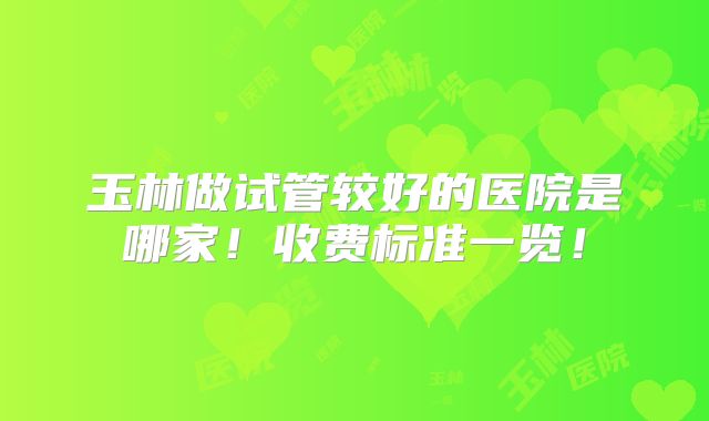 玉林做试管较好的医院是哪家！收费标准一览！