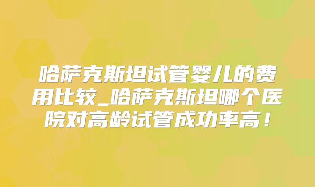 哈萨克斯坦试管婴儿的费用比较_哈萨克斯坦哪个医院对高龄试管成功率高！