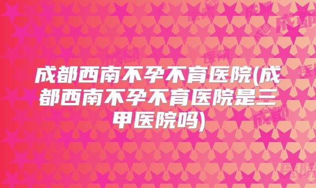 成都西南不孕不育医院(成都西南不孕不育医院是三甲医院吗)