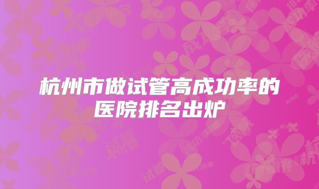 杭州市做试管高成功率的医院排名出炉