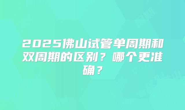 2025佛山试管单周期和双周期的区别？哪个更准确？