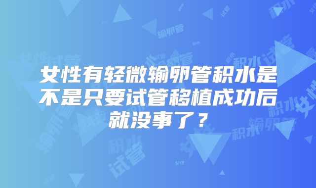女性有轻微输卵管积水是不是只要试管移植成功后就没事了？