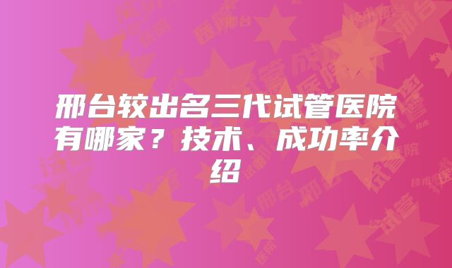 邢台较出名三代试管医院有哪家？技术、成功率介绍