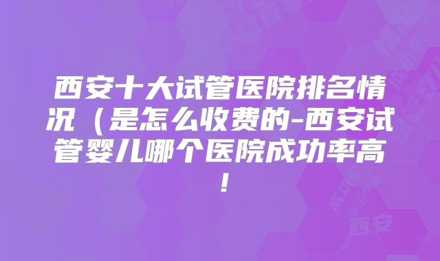 西安十大试管医院排名情况（是怎么收费的-西安试管婴儿哪个医院成功率高！